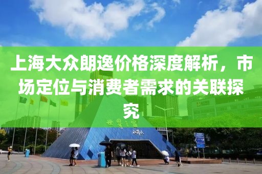 上海大众朗逸价格深度解析，市场定位与消费者需求的关联探究