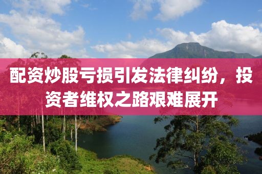 配资炒股亏损引发法律纠纷，投资者维权之路艰难展开