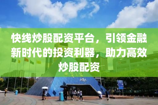 快线炒股配资平台，引领金融新时代的投资利器，助力高效炒股配资