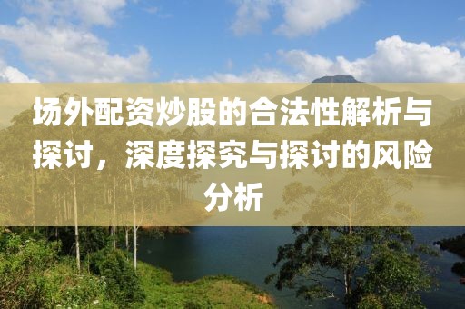 场外配资炒股的合法性解析与探讨，深度探究与探讨的风险分析