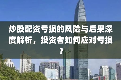 炒股配资亏损的风险与后果深度解析，投资者如何应对亏损？