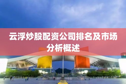 云浮炒股配资公司排名及市场分析概述