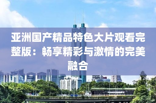 亚洲国产精品特色大片观看完整版：畅享精彩与激情的完美融合