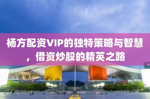 杨方配资VIP的独特策略与智慧，借资炒股的精英之路