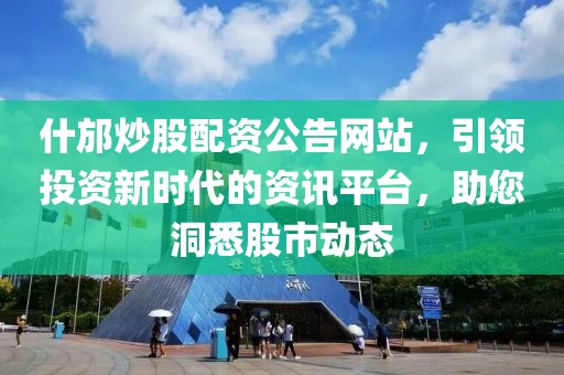 什邡炒股配资公告网站，引领投资新时代的资讯平台，助您洞悉股市动态