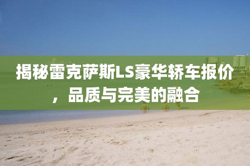 揭秘雷克萨斯LS豪华轿车报价，品质与完美的融合