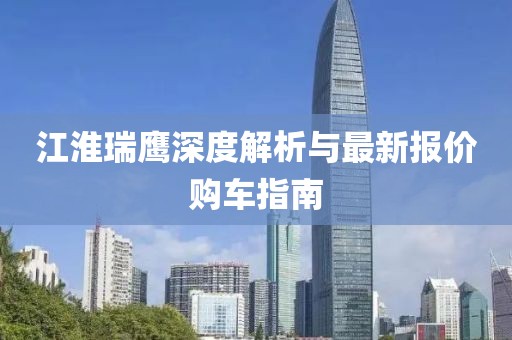 江淮瑞鹰深度解析与最新报价购车指南