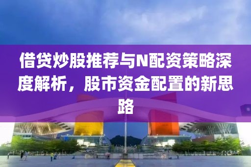 借贷炒股推荐与N配资策略深度解析，股市资金配置的新思路