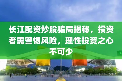 长江配资炒股骗局揭秘，投资者需警惕风险，理性投资之心不可少