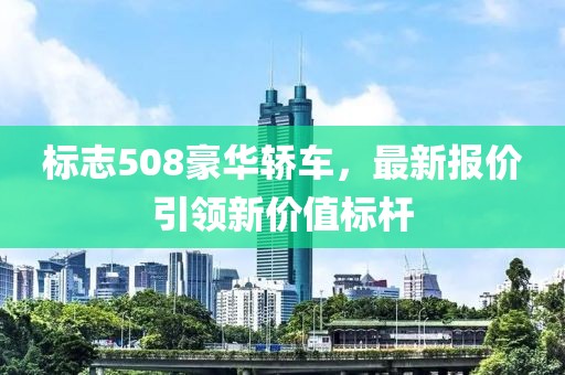 标志508豪华轿车，最新报价引领新价值标杆