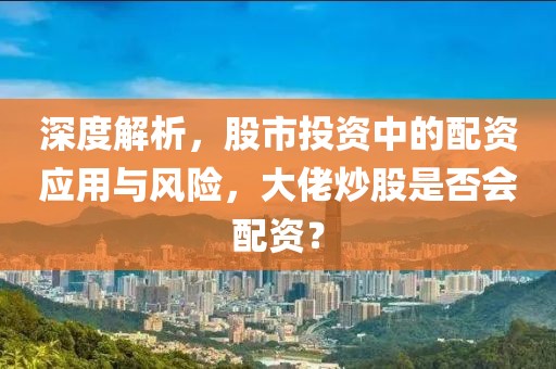 深度解析，股市投资中的配资应用与风险，大佬炒股是否会配资？