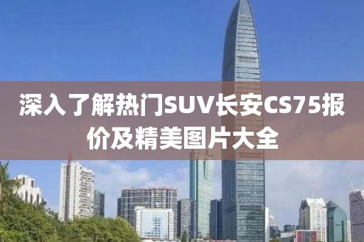 深入了解热门SUV长安CS75报价及精美图片大全