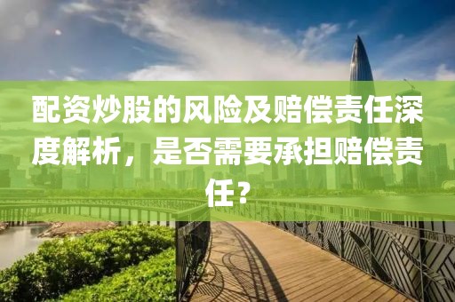 配资炒股的风险及赔偿责任深度解析，是否需要承担赔偿责任？