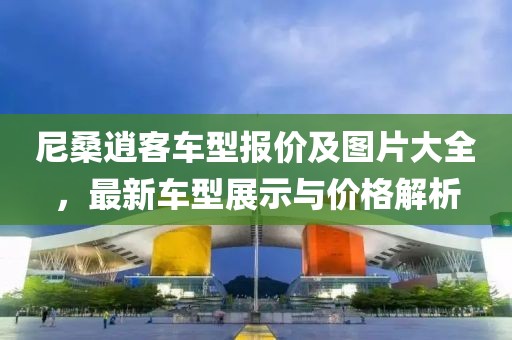 尼桑逍客车型报价及图片大全，最新车型展示与价格解析