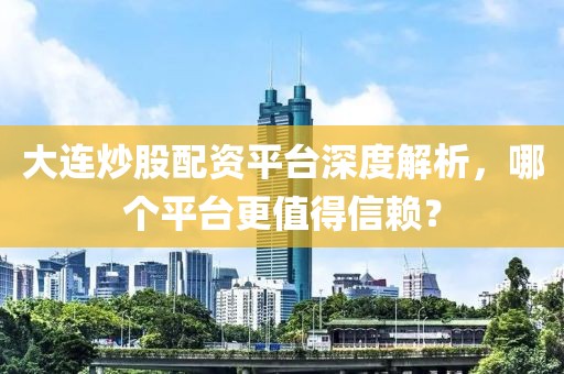 大连炒股配资平台深度解析，哪个平台更值得信赖？