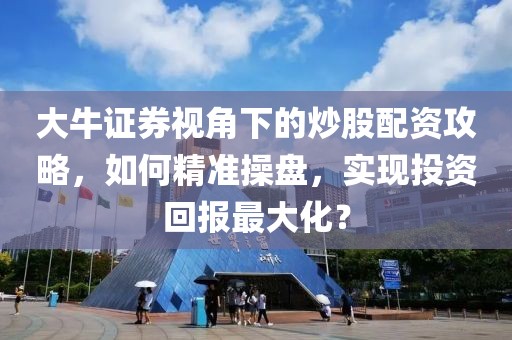 大牛证券视角下的炒股配资攻略，如何精准操盘，实现投资回报最大化？