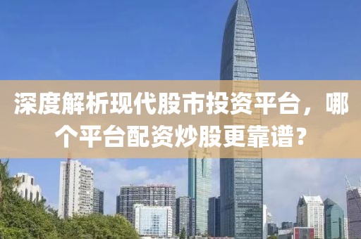 深度解析现代股市投资平台，哪个平台配资炒股更靠谱？