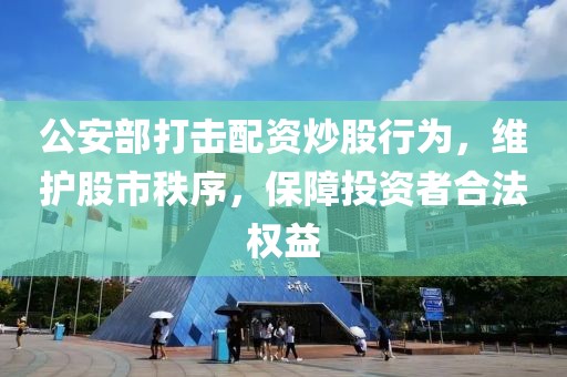 公安部打击配资炒股行为，维护股市秩序，保障投资者合法权益