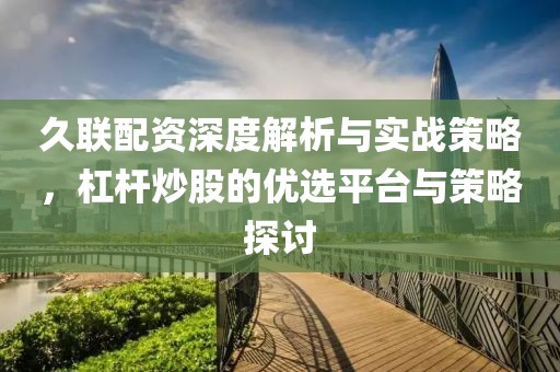 久联配资深度解析与实战策略，杠杆炒股的优选平台与策略探讨