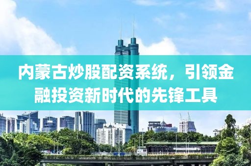 内蒙古炒股配资系统，引领金融投资新时代的先锋工具