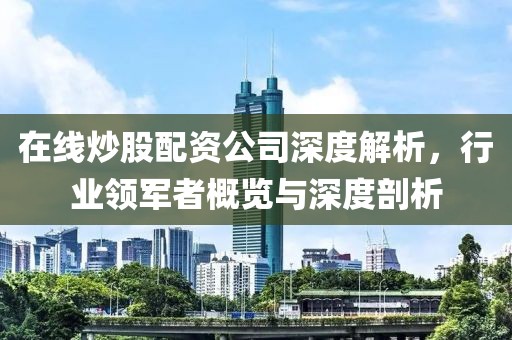 在线炒股配资公司深度解析，行业领军者概览与深度剖析