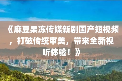 《麻豆果冻传媒新剧国产短视频，打破传统审美，带来全新视听体验！》