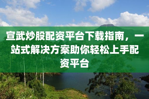 宣武炒股配资平台下载指南，一站式解决方案助你轻松上手配资平台