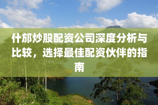 什邡炒股配资公司深度分析与比较，选择最佳配资伙伴的指南