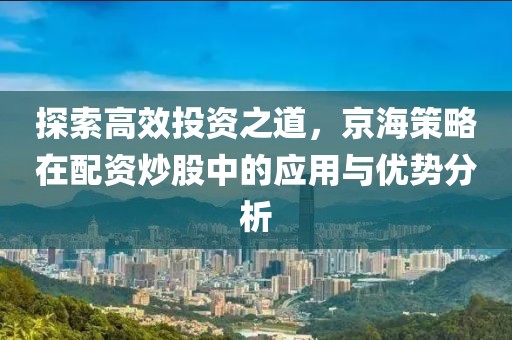 探索高效投资之道，京海策略在配资炒股中的应用与优势分析