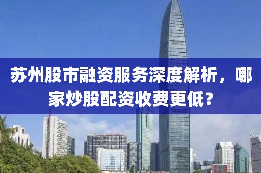 苏州股市融资服务深度解析，哪家炒股配资收费更低？