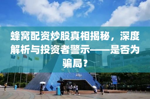 蜂窝配资炒股真相揭秘，深度解析与投资者警示——是否为骗局？