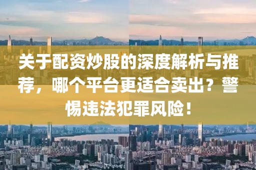 关于配资炒股的深度解析与推荐，哪个平台更适合卖出？警惕违法犯罪风险！