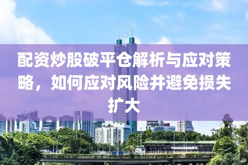 配资炒股破平仓解析与应对策略，如何应对风险并避免损失扩大