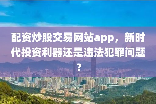 配资炒股交易网站app，新时代投资利器还是违法犯罪问题？