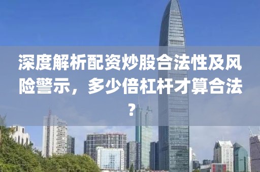 深度解析配资炒股合法性及风险警示，多少倍杠杆才算合法？