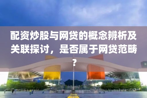 配资炒股与网贷的概念辨析及关联探讨，是否属于网贷范畴？