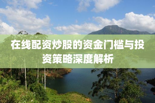 在线配资炒股的资金门槛与投资策略深度解析