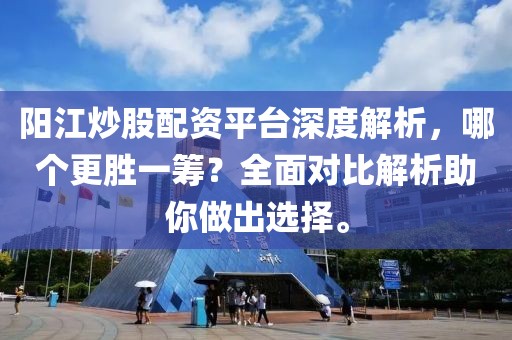 阳江炒股配资平台深度解析，哪个更胜一筹？全面对比解析助你做出选择。