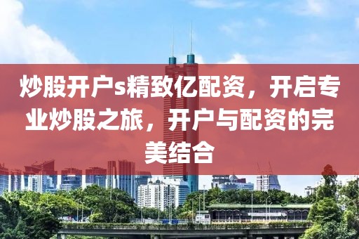 炒股开户s精致亿配资，开启专业炒股之旅，开户与配资的完美结合