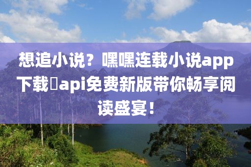 想追小说？嘿嘿连载小说app下载汅api免费新版带你畅享阅读盛宴！