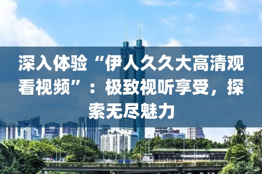 深入体验“伊人久久大高清观看视频”：极致视听享受，探索无尽魅力