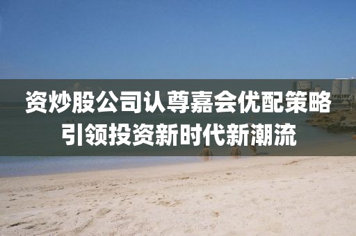 资炒股公司认尊嘉会优配策略引领投资新时代新潮流