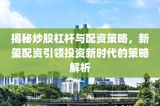 揭秘炒股杠杆与配资策略，新玺配资引领投资新时代的策略解析