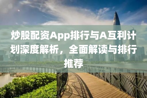 炒股配资App排行与A互利计划深度解析，全面解读与排行推荐