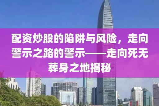 配资炒股的陷阱与风险，走向警示之路的警示——走向死无葬身之地揭秘