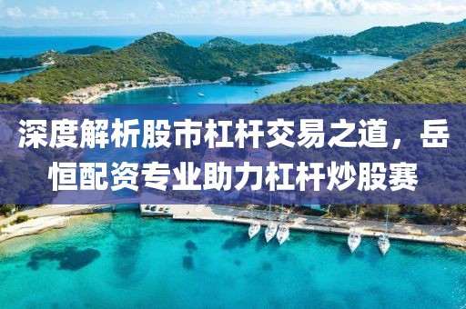 深度解析股市杠杆交易之道，岳恒配资专业助力杠杆炒股赛