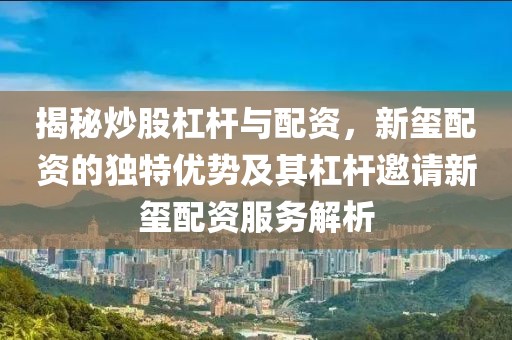 揭秘炒股杠杆与配资，新玺配资的独特优势及其杠杆邀请新玺配资服务解析