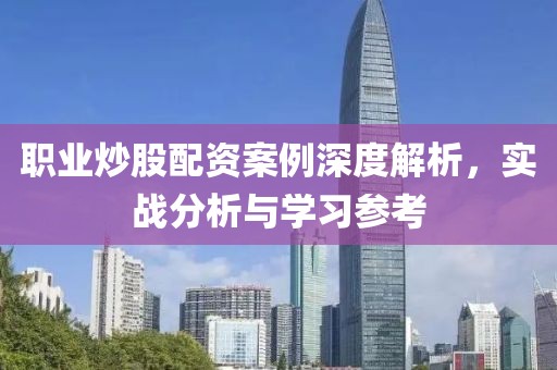 职业炒股配资案例深度解析，实战分析与学习参考