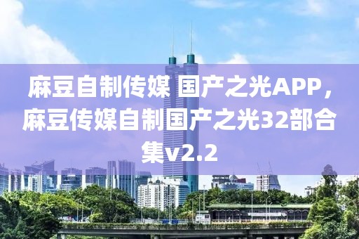 麻豆自制传媒 国产之光APP，麻豆传媒自制国产之光32部合集v2.2