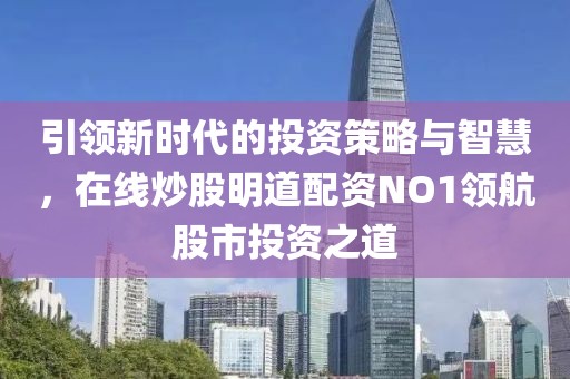 引领新时代的投资策略与智慧，在线炒股明道配资NO1领航股市投资之道